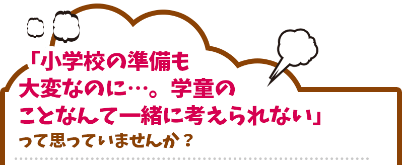 「小学校の準備も大変なのに…。学童のことなんて一緒に考えられない」って思っていませんか？